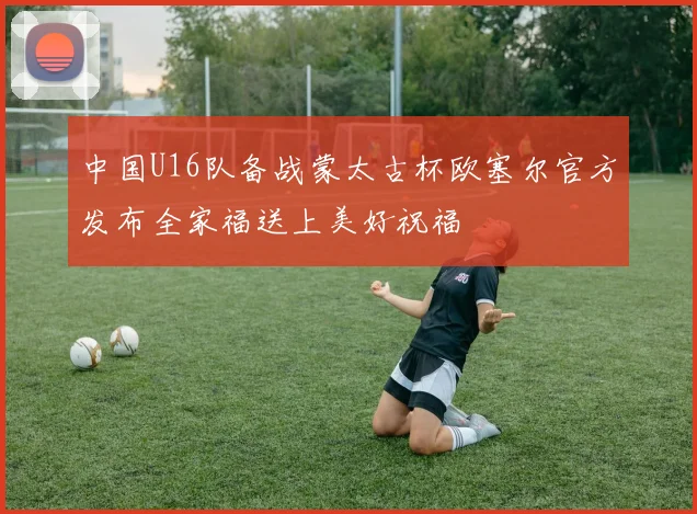 中国U16队备战蒙太古杯欧塞尔官方发布全家福送上美好祝福