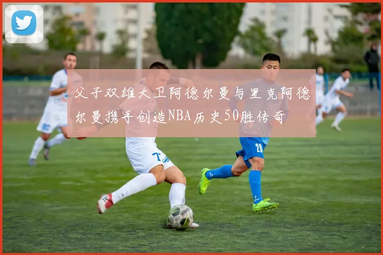 父子双雄大卫阿德尔曼与里克阿德尔曼携手创造NBA历史50胜传奇