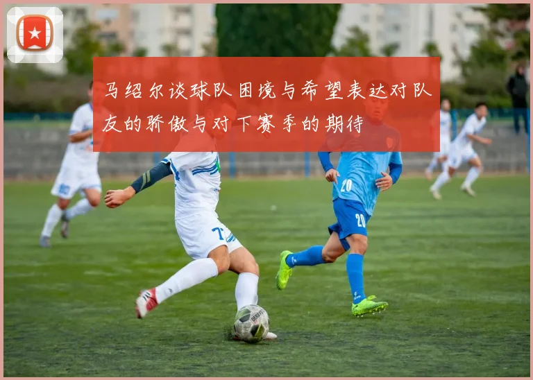 马绍尔谈球队困境与希望表达对队友的骄傲与对下赛季的期待