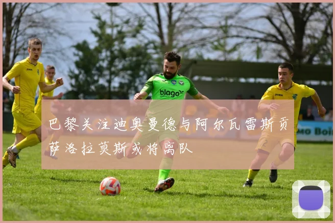 巴黎关注迪奥曼德与阿尔瓦雷斯贡萨洛拉莫斯或将离队