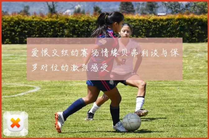 爱恨交织的赛场情缘贝弗利谈与保罗对位的激烈感受