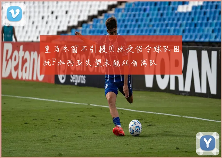 皇马冬窗不引援贝林受伤令球队困扰F加西亚失望未能租借离队