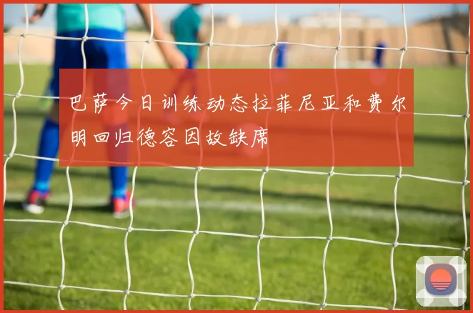 巴萨今日训练动态拉菲尼亚和费尔明回归德容因故缺席