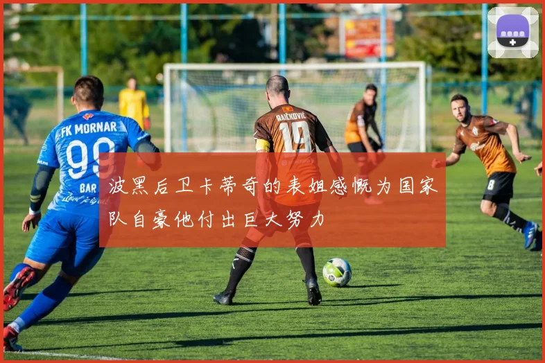 波黑后卫卡蒂奇的表姐感慨为国家队自豪他付出巨大努力
