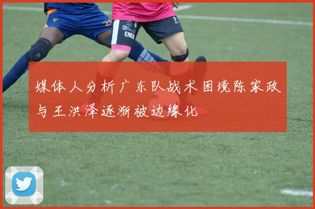 媒体人分析广东队战术困境陈家政与王洪泽逐渐被边缘化