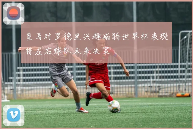 皇马对罗德里兴趣减弱世界杯表现将左右球队未来决策