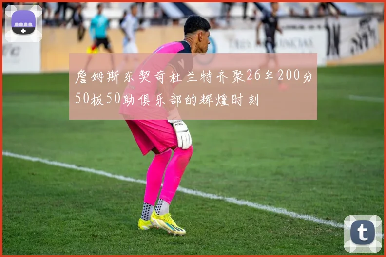 詹姆斯东契奇杜兰特齐聚26年200分50板50助俱乐部的辉煌时刻