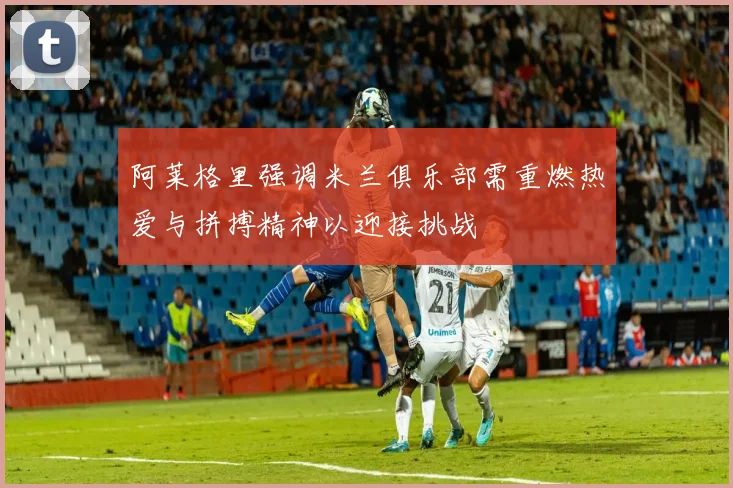 阿莱格里强调米兰俱乐部需重燃热爱与拼搏精神以迎接挑战