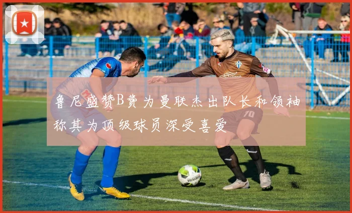 鲁尼盛赞B费为曼联杰出队长和领袖称其为顶级球员深受喜爱