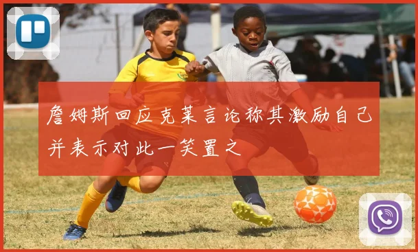 詹姆斯回应克莱言论称其激励自己并表示对此一笑置之