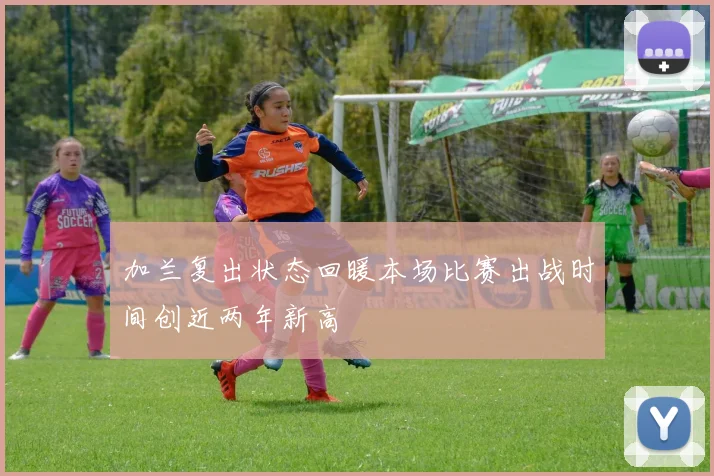加兰复出状态回暖本场比赛出战时间创近两年新高