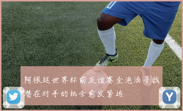 阿根廷世界杯前友谊赛全泡汤寻找潜在对手的机会愈发紧迫
