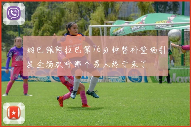 姆巴佩阿拉巴第76分钟替补登场引发全场欢呼那个男人终于来了