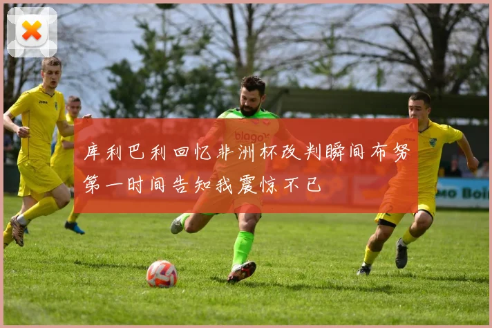 库利巴利回忆非洲杯改判瞬间布努第一时间告知我震惊不已