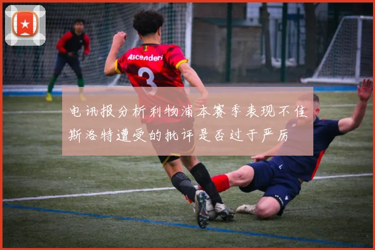 电讯报分析利物浦本赛季表现不佳斯洛特遭受的批评是否过于严厉