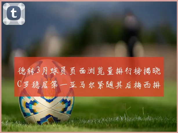 德转3月球员页面浏览量排行榜揭晓C罗稳居第一亚马尔紧随其后梅西排名第四