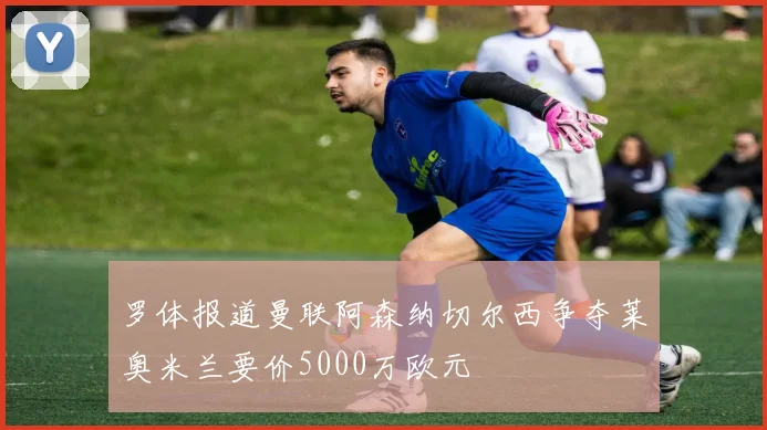 罗体报道曼联阿森纳切尔西争夺莱奥米兰要价5000万欧元