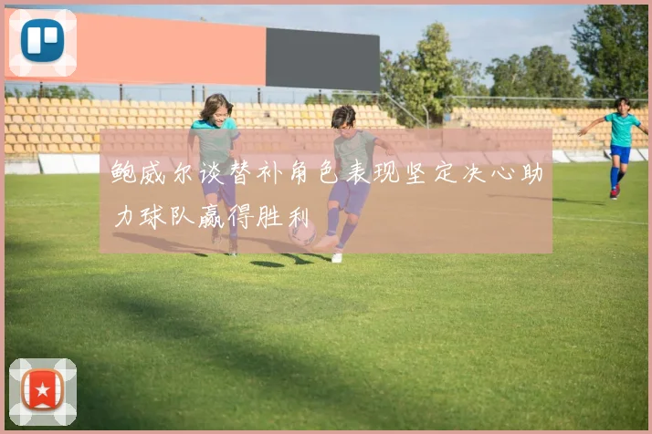 鲍威尔谈替补角色表现坚定决心助力球队赢得胜利